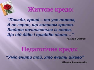 Життєве кредо:
Педагогічне кредо:
“Посади, гроші – то усе полова,
А не зерно, що колосом зросло.
Людина починається із сло...