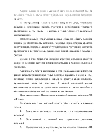 4
Активно влиять на рынок и успешно бороться в конкурентной борьбе
возможно только в случае профессионального использования рекламных
средств.
Распространяя информацию о наличии товаров или услуг, условиях их
покупки и потребления, реклама участвует в формировании товарного
предложения, а тем самым - и спроса, с точки зрения его конкретной
направленности.
Профессионально продуманная реклама способна оказать большое
влияние на эффективность компании. Используя многообразные средства
коммуникации, реклама содействует установлению и углублению контактов
предприятия с потребителями, расширению знаний населения о товарах и
услугах.
В связи с этим, разработка рекламной стратегии в компании является
одним из основных векторов предпринимательства в условиях рыночной
экономики.
Актуальность работы заключается в том, что на сегодняшний момент
рынок телекоммуникационных услуг довольно насыщен, в связи с чем,
возникает сильная конкуренция и борьба за клиентов среди компаний,
предлагающих такие же продукты. В данной дипломной работе
рассматривается подход по привлечению клиентов с учетом важнейшего
составляющего маркетинговой деятельности, как реклама.
Цель исследования. Планирование рекламной кампании компании АО
«Дом.ru».
В соответствии с поставленной целью в работе решаются следующие
задачи:
1. Рассмотреть рекламную деятельность телекоммуникационных
компаний.
2. Отечественный и западный опыт проведения рекламных
кампаний.
3. Проанализировать маркетинговую деятельность компании АО
 