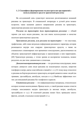 12
1. 2 Специфика формирования медиастратегии предприятий с
использованием средств транзитной рекламы
На сегодняшний день существует несколько различающихся названий
рекламы на транспорте. В специальной литературе и устной речи можно
встретить такие названия данного направления: реклама на транспорте,
транспортная реклама или транзитная реклама.
Реклама на транспорте (или транспортная реклама) — общий
термин для всех видов рекламы, так или иначе использующих в качестве
носителя транспортные средства.
Транзитная реклама, или реклама на транспорте — это текстовая,
графическая, либо иная визуальна информация рекламного характера, которая
размещается внутри или снаружи транспортных средств, а также на
специальных стационарных или временных конструкциях, расположенных на
объектах транспортной инфраструктуры и прилегающих к ним территориях.
[45] Транзитную рекламу, с точки зрения ее восприятия человеком, можно
разделить на два типа: динамичная и статичная.
Динамичнаятранзитная реклама — это различные конструкции, мимо
которых движутся сами люди (реклама на эскалаторных спусках, напротив
платформ в метро, щиты в вестибюлях станций и т. п.). К этому виду относится
и реклама на бортахразличного транспорта, которыйдвижется мимо людей (на
трамваях, троллейбусах, автобусах, поездах и т.д.) Наиболее эффективен этот
тип для имиджевой рекламы без телефонов и адресов.
Статичная реклама — это информационные материалы, относительно
которыхчеловек малоподвижен. Прежде всего, к такой рекламе можно отнести
стикеры находящиеся внутри транспорта (в вагонах метро, автобусов,
троллейбусов и т.д.). В статичной рекламе может быть приведено много
фактов, деталей, отдельных иллюстраций и т.д.
 