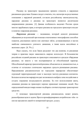 13
Рекламу на транспорте традиционно принято относить к наружным
рекламным средствам. Однако следует отметить, что, несмотря на родственные
отношения с наружной рекламой, согласно российскому законодательству,
наружная реклама и реклама на транспорте являются различными
направлениями рекламы. [1] Данная особенность выделяет Россию среди
многих зарубежныхстран, в которых реклама на городском транспорте входит
в понятие «наружная реклама».
Наружная реклама — медиаканал, который доносит рекламные
обращения до получателей при помощи отпечатанных типографским способом
плакатов, рисованных щитов или световых табло, устанавливаемых в местах
наиболее оживленного уличного движения, а также вдоль шоссейных и
железных дорог. [4, 78 c.]
Надо сказать, что если Закон разделяет эти два понятия, то рекламная
теория и практика такую зависимость широко использует. В большинстве
российских изданий реклама на транспорте описывается в разделе «Наружная
реклама», но вместе с тем подчеркивается ее обособленный характер.
Обособленныйхарактер транзитнойрекламы объясняется ее динамичностью, в
отличие от остальных статических наружных средств размещения рекламы.
Передвижение рекламоносителя по городским маршрутам обеспечивает
огромный территориальный охват и высокую частоту рекламных контактов.
Большое количество маршрутов дает возможность выбрать зоны воздействия и
создать ощущение вездесущности рекламы. За счет использования цвета,
динамики реклама на транспорте хорошо привлекает внимание людей. Под
определенный имидж товара можно подбирать соответствующее транспортное
средство.
С помощью транспортной рекламы рекламодатель может решать
разнообразные цели и задачи. Просто проинформировать потребителя о чём- то
или же продвигать какой-то конкретный продукт, услугу.
 