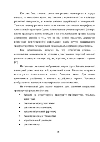 14
Как уже было сказано, транзитная реклама используется в первую
очередь, в имиджевых целях, что связано с ограниченностью и площади
рекламной поверхности, и времени контакта потребителей с информацией.
Также на характер рекламы влияет и то, что она показывается географически
«размазанной» аудитории. Однако же внутренняя транзитная реклама (стикеры
внутри транспорта) вполне подходит и для стимулирования продаж. Главное
достоинство стикера в том, что на нем можно разместить достаточно
подробную потребительскую информацию. Также внутри общественного
транспорта нередко устанавливают панели для демонстрации видеорекламы.
Ещё немаловажным является то, что «транзитная реклама —
единственная возможность (в условиях существующих запретов) легально
разместить крупную заметную наружную рекламу в центре крупного города»
[43]
Изготовляютрекламные изображения для транспортаобычно с помощью
плоттерной резки, полноцветной, трафаретной печати. В качестве материалов
используются самоклеящаяся пленка, баннерная ткань. Для печати
применяются устойчивые к внешним воздействиям чернила. Рекламное
изображение на конечном этапе покрывается защитным слоем.
На сегодняшний день можно выделить семь основных направлений
транспортной рекламы в Москве:
 реклама на общественном транспорте (троллейбусах, трамваях,
автобусах);
 реклама на маршрутных такси;
 реклама на электропоездах;
 реклама на грузовых фургонах;
 реклама на речном транспорте;
 корпоративный транспорт;
 реклама в метро.
 