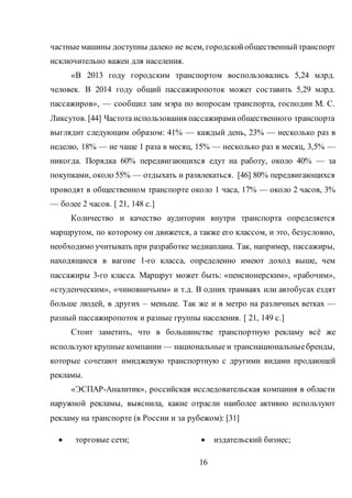 16
частные машины доступны далеко не всем, городскойобщественныйтранспорт
исключительно важен для населения.
«В 2013 году городским транспортом воспользовались 5,24 млрд.
человек. В 2014 году общий пассажиропоток может составить 5,29 млрд.
пассажиров», — сообщил зам мэра по вопросам транспорта, господин М. С.
Ликсутов. [44] Частота использования пассажирамиобщественного транспорта
выглядит следующим образом: 41% — каждый день, 23% — несколько раз в
неделю, 18% — не чаще 1 раза в месяц, 15% — несколько раз в месяц, 3,5% —
никогда. Порядка 60% передвигающихся едут на работу, около 40% — за
покупками, около 55% — отдыхать и развлекаться. [46] 80% передвигающихся
проводят в общественном транспорте около 1 часа, 17% — около 2 часов, 3%
— более 2 часов. [ 21, 148 c.]
Количество и качество аудитории внутри транспорта определяется
маршрутом, по которому он движется, а также его классом, и это, безусловно,
необходимо учитывать при разработке медиаплана. Так, например, пассажиры,
находящиеся в вагоне 1-го класса, определенно имеют доход выше, чем
пассажиры 3-го класса. Маршрут может быть: «пенсионерским», «рабочим»,
«студенческим», «чиновничьим» и т.д. В одних трамваях или автобусах ездят
больше людей, в других – меньше. Так же и в метро на различных ветках —
разный пассажиропоток и разные группы населения. [ 21, 149 c.]
Стоит заметить, что в большинстве транспортную рекламу всё же
используюткрупные компании — национальные и транснациональныебренды,
которые сочетают имиджевую транспортную с другими видами продающей
рекламы.
«ЭСПАР-Аналитик», российская исследовательская компания в области
наружной рекламы, выяснила, какие отрасли наиболее активно используют
рекламу на транспорте (в России и за рубежом): [31]
 торговые сети;  издательский бизнес;
 