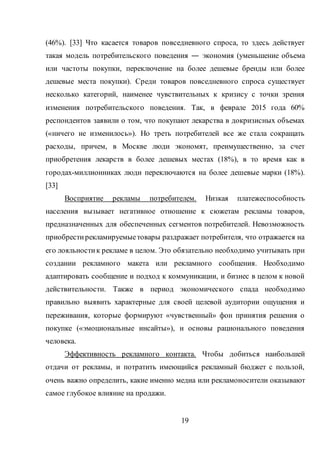 19
(46%). [33] Что касается товаров повседневного спроса, то здесь действует
такая модель потребительского поведения ― экономия (уменьшение объема
или частоты покупки, переключение на более дешевые бренды или более
дешевые места покупки). Среди товаров повседневного спроса существует
несколько категорий, наименее чувствительных к кризису с точки зрения
изменения потребительского поведения. Так, в феврале 2015 года 60%
респондентов заявили о том, что покупают лекарства в докризисных объемах
(«ничего не изменилось»). Но треть потребителей все же стала сокращать
расходы, причем, в Москве люди экономят, преимущественно, за счет
приобретения лекарств в более дешевых местах (18%), в то время как в
городах-миллионниках люди переключаются на более дешевые марки (18%).
[33]
Восприятие рекламы потребителем. Низкая платежеспособность
населения вызывает негативное отношение к сюжетам рекламы товаров,
предназначенных для обеспеченных сегментов потребителей. Невозможность
приобрестирекламируемыетовары раздражает потребителя, что отражается на
его лояльностик рекламе в целом. Это обязательно необходимо учитывать при
создании рекламного макета или рекламного сообщения. Необходимо
адаптировать сообщение и подход к коммуникации, и бизнес в целом к новой
действительности. Также в период экономического спада необходимо
правильно выявить характерные для своей целевой аудитории ощущения и
переживания, которые формируют «чувственный» фон принятия решения о
покупке («эмоциональные инсайты»), и основы рационального поведения
человека.
Эффективность рекламного контакта. Чтобы добиться наибольшей
отдачи от рекламы, и потратить имеющийся рекламный бюджет с пользой,
очень важно определить, какие именно медиа или рекламоносители оказывают
самое глубокое влияние на продажи.
 