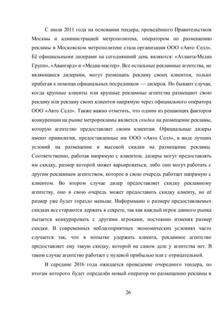 26
С июля 2011 года на основании тендера, проведённого Правительством
Москвы и администрацией метрополитена, оператором по размещению
рекламы в Московском метрополитене стала организация ООО «Авто Селл».
Её официальными дилерами на сегодняшний день являются: «Атланта-Медиа
Групп», «Авангард» и «Медиа-мастер». Все остальные рекламные агентства, не
являющиеся дилерами, могут размещать рекламу своих клиентов, только
прибегая к помощи официальных посредников — дилеров. Но бывают случаи,
когда крупные клиенты или крупные рекламные агентства размещают свою
рекламу или рекламу своих клиентов напрямую через официального оператора
ООО «Авто Селл». Также важно отметить, что одним из решающих факторов
конкуренции на рынке метрорекламы является скидка на размещение рекламы,
которую агентство предоставляет своим клиентам. Официальные дилеры
имеют привилегии, предоставленные им ООО «Авто Селл», в виде лучших
условий на размещение и высокой скидки на размещение рекламы.
Соответственно, работая напрямую с клиентом, дилеры могут предоставлять
им скидку, размер которой может варьироваться, либо они могут работать с
другим рекламным агентством, которое в свою очередь работает напрямую с
клиентом. Во втором случае дилер предоставляет скидку рекламному
агентству, оно в свою очередь может предоставить скидку клиенту, но её
размер уже будет гораздо меньше. Информацию о размере предоставляемых
скидках все стараются держать в секрете, так как каждый игрок данного рынка
пытается конкурировать с другими игроками, постоянно изменяя размер
скидки. В современных неблагоприятных экономических условиях часто
случается так, что в попытке удержать клиента, рекламное агентство
предоставляет ему такую скидку, которой на самом деле у агентства нет. В
таком случае агентство работает с нулевой прибылью или с отрицательной.
В середине 2016 года ожидается проведение очередного тендера, по
итогам которого будет определён новый оператор по размещению рекламы в
 