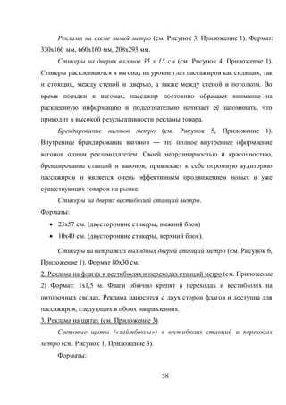 38
Реклама на схеме линий метро (см. Рисунок 3, Приложение 1). Формат:
330х160 мм, 660х160 мм, 208х293 мм.
Стикеры на дверях вагонов 35 x 15 см (см. Рисунок 4, Приложение 1).
Стикеры расклеиваются в вагонах на уровне глаз пассажиров как сидящих, так
и стоящих, между стеной и дверью, а также между стеной и потолком. Во
время поездки в вагонах, пассажир постоянно обращает внимание на
расклеенную информацию и подсознательно начинает её запоминать, что
приводит в высокой результативности рекламы товара.
Брендирование вагонов метро (см. Рисунок 5, Приложение 1).
Внутреннее брендирование вагонов ― это полное внутреннее оформление
вагонов одним рекламодателем. Своей неординарностью и красочностью,
брендирование станций и вагонов, привлекает к себе огромную аудиторию
пассажиров и является очень эффективным продвижением новых и уже
существующих товаров на рынке.
Стикеры на дверях вестибюлей станций метро.
Форматы:
 23х57 см. (двусторонние стикеры, нижний блок)
 10х40 см. (двусторонние стикеры, верхний блок).
Стикеры на витражах выходных дверей станций метро (см. Рисунок 6,
Приложение 1). Формат 80х30 см.
2. Реклама на флагах в вестибюлях и переходах станций метро (см. Приложение
2) Формат: 1х1,5 м. Флаги обычно крепят в переходах и вестибюлях на
потолочных сводах. Реклама наносится с двух сторон флагов и доступна для
пассажиров, следующих в обоих направлениях.
3. Реклама на щитах (см. Приложение 3)
Световые щиты («лайтбоксы») в вестибюлях станций и переходах
метро (см. Рисунок 1, Приложение 3).
Форматы:
 