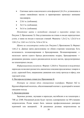 39
 Световые щиты классического сити-формата1,2х1,8 м. установлены в
самых оживлённых местах и гарантировано привлекут внимание
пассажиров.
 2.5x1 м. (лобовина);
 3x1.5 м. (лобовина);
 5x1.6 м. (лобовина).
Несветовые щиты в вестибюлях станций и переходах метро (см.
Рисунок 2, Приложение 3). Они установлены на стенах и сводах пересадочных
узлов, а также на входах и выходах станций. Форматы: 1,2х1,2 м, 1,2х1,8 м и
1,8х1,2 м, 1,4х1 м и 1х1,4 м, 1х1м и 3х1 м.
Щиты на эскалаторных сводах (см. Рисунок 3, Приложение 3). Формат:
1,8х1,2 м. Данные щиты расположены по обеим сторонам эскалатора. Есть
возможность позиционирования и брендирования. Позиционирование ―
несколько щитов одного бренда расположены подряд. Брендирование ―
размещение рекламы одного рекламодателя на всех местах, предусмотренных
на эскалаторных сводах.
Информационныеуказатели. Формат: 1,2х0,4 м. Указатели в подуличных
переходах позволяютразместить лаконичное описаниепредлагаемых товаров и
услуг, адресный блок, направление движения или схему прохода к офису, или
торговой точке.
4. Постеры на путевых стенах (см. Приложение 4)
Постеры на стенах вдоль станционных платформ. Формат: 4х2 м.
Крупногабаритный носитель, обеспечивающий контакт с аудиторией в момент
ожидания поезда.
5. Звуковая реклама
Звуковые ролики, звучащие в переходах, вестибюлях и на эскалаторах с
7:00 до 23:00. Рекламный ролик будет звучать одновременно на 169 станциях
метрополитена. Ролик может быть записан профессиональным диктором
мужчиной или женщиной. В рекламных роликах метрополитена не
 