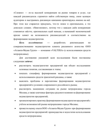4
«Сложно» — из-за высокой конкуренции на рынке товаров и услуг, где
каждый рекламодатель стремится найти собственную нишу, свою целевую
аудиторию и выстраивать рекламную кампанию ориентируясь именно на неё.
При этом все стараются придумать, что-то новое и оригинальное, а это
довольно сложно. «Невозможно», потому что с каждым днём конкуренция
становится жёстче, оригинальных идей меньше, а нынешний экономический
кризис влияет на возможности рекламодателей и соответственно на
формирование медиастратегии.
Цель исследования: — разработать рекомендации по
совершенствованию медиастратегии клиента рекламного агентства ООО
«Атланта-Медиа Групп» — компании «VALTERA» (с использованием средств
метрорекламы).
Для достижения указанной цели исследования были поставлены
следующие задачи:
 рассмотреть медиастратегию предприятий как объект исследования:
основные понятия, составляющие и этапы;
 показать специфику формирования медиастратегии предприятий с
использованием средств транзитной рекламы, а также
 выяснить проблемы и перспективы формирования медиастратегии
предприятий в условиях современного российского рынка;
 рассмотреть нынешнюю ситуацию на рынке метрорекламы города
Москвы, а также ключевые факторы средовоговлияния на формирование
медиастратегии предприятий;
 проанализировать практику формирования медиастратегиипредприятийс
учётом возможностей рынка метрорекламы города Москвы;
 провестиоценку опыта ООО «Атланта-Медиа Групп» при формировании
медиастратегии предприятий: преимущества и недостатки использования
средств метрорекламы;
 