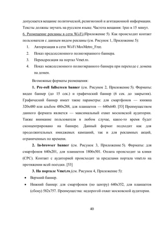 40
допускается вещание политической, религиозной и агитационной информации.
Тексты должны звучать на русском языке. Частота вещания: 1раз в 15 минут.
6. Размещение рекламы в сети Wi-Fi (Приложение 5). Как происходит контакт
пользователя с данным видом рекламы (см. Рисунок 1, Приложение 5):
1. Авторизация в сети Wi-Fi MosMetro_Free.
2. Показ предсессионного полноэкранного баннера.
3. Переадресация на портал Vmet.ro.
4. Показ межсессионного полноэкранного баннера при переходе с домена
на домен.
Возможные форматы размещения:
1. Pre-roll fullscreen banner (см. Рисунок 2, Приложение 5). Форматы:
видео баннер (до 15 сек.) и графический баннер (6 сек. до закрытия).
Графический баннер имеет такие параметры: для смартфонов — книжка
320х480 или альбом 480х288, для планшетов — 640х640. [53] Преимуществом
данного формата является — максимальный охват московской аудитории.
Также внимание пользователя в любом случае, какое-то время будет
сконцентрировано на баннере. Данный формат подходит как для
продолжительных имиджевых кампаний, так и для рекламных акций,
ограниченных по времени.
2. In-browser banner (см. Рисунок 3, Приложение 5). Форматы: для
смартфонов 640х201, для планшетов 1806х501. Оплата происходит за клики
(CPC). Контакт с аудиторией происходит за пределами портала vmet.ro на
протяжении всей поездки. [53]
3. На портале Vmet.ro (см. Рисунок 4, Приложение 5):
 Верхний баннер.
 Нижний баннер: для смартфонов (по центру) 640х352, для планшетов
(сбоку) 582х757. Преимущества: недорогой охват московской аудитории.
 
