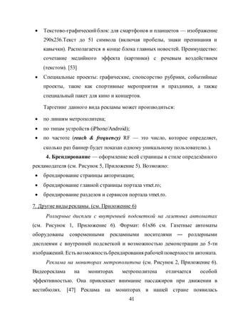 41
 Текстово-графическийблок: для смартфонов и планшетов — изображение
290x236.Текст до 51 символа (включая пробелы, знаки препинания и
кавычки). Располагается в конце блока главных новостей. Преимущество:
сочетание медийного эффекта (картинки) с речевым воздействием
(текстом). [53]
 Специальные проекты: графические, спонсорство рубрики, событийные
проекты, такие как спортивные мероприятия и праздники, а также
специальный пакет для кино и концертов.
Таргетинг данного вида рекламы может производиться:
 по линиям метрополитена;
 по типам устройств (iPhone/Android);
 по частоте (reach & frequency) RF — это число, которое определяет,
сколько раз баннер будет показан одному уникальному пользователю.).
4. Брендирование — оформление всей страницы в стиле определённого
рекламодателя (см. Рисунок 5, Приложение 5). Возможно:
 брендирование страницы авторизации;
 брендирование главной страницы портала vmet.ro;
 брендирование разделов и сервисов портала vmet.ro.
7. Другие виды рекламы. (см. Приложение 6)
Роллерные дисплеи с внутренней подсветкой на газетных автоматах
(см. Рисунок 1, Приложение 6). Формат: 61х86 см. Газетные автоматы
оборудованы современными рекламными носителями ― роллерными
дисплеями с внутренней подсветкой и возможностью демонстрации до 5-ти
изображений. Есть возможностьбрендирования рабочейповерхности автомата.
Реклама на мониторах метрополитена (см. Рисунок 2, Приложение 6).
Видеореклама на мониторах метрополитена отличается особой
эффективностью. Она привлекает внимание пассажиров при движении в
вестибюлях. [47] Реклама на мониторах в нашей стране появилась
 