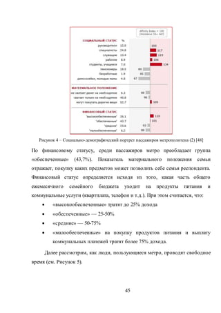 45
Рисунок 4 – Социально-демографический портрет пассажиров метрополитена (2) [48]
По финансовому статусу, среди пассажиров метро преобладает группа
«обеспеченные» (43,7%). Показатель материального положения семьи
отражает, покупку каких предметов может позволить себе семья респондента.
Финансовый статус определяется исходя из того, какая часть общего
ежемесячного семейного бюджета уходит на продукты питания и
коммунальные услуги (квартплата, телефон и т.д.). При этом считается, что:
 «высокообеспеченные» тратят до 25% дохода
 «обеспеченные» — 25-50%
 «средние» — 50-75%
 «малообеспеченные» на покупку продуктов питания и выплату
коммунальных платежей тратят более 75% дохода.
Далее рассмотрим, как люди, пользующиеся метро, проводят свободное
время (см. Рисунок 5).
 