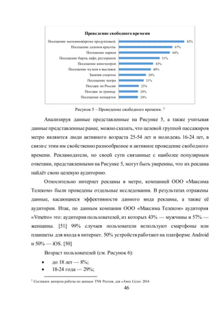 46
Рисунок 5 – Проведение свободного времени. 2
Анализируя данные представленные на Рисунке 5, а также учитывая
данные представленные ранее, можно сказать, что целевой группой пассажиров
метро являются люди активного возраста 25-54 лет и молодежь 16-24 лет, в
связис этим им свойственно разнообразное и активное проведение свободного
времени. Рекламодатели, по своей сути связанные с наиболее популярным
ответами, представленными на Рисунке 5, могут быть уверенны, что их реклама
найдёт свою целевую аудиторию.
Относительно интернет рекламы в метро, компанией ООО «Максима
Телеком» были проведены отдельные исследования. В результатах отражены
данные, касающиеся эффективности данного вида рекламы, а также её
аудитории. Итак, по данным компании ООО «Максима Телеком» аудитория
«Vmetro» это: аудитория пользователей, из которых 43% — мужчины и 57% —
женщины. [51] 99% случаев пользователи используют смартфоны или
планшеты для входа в интернет. 50% устройств работаютна платформе Android
и 50% — iOS. [50]
Возраст пользователей (см. Рисунок 6):
 до 18 лет — 8%;
 18-24 года — 29%;
2
Составлен автором работы по данным TNS Россия, для «Авто Селл» 2014
24%
24%
25%
31%
34%
40%
43%
51%
64%
67%
82%
Посещение концертов
Поездки за границу
Поездки по России
Посещение театра
Занятия спортом
Посещение музеев и выставок
Посещение кинотеатров
Посещение баров, кафе, ресторанов
Посещение парков
Посещение салонов красоты
Посещение магазинов(кроме продуктовых)
Проведение свободного времени
 