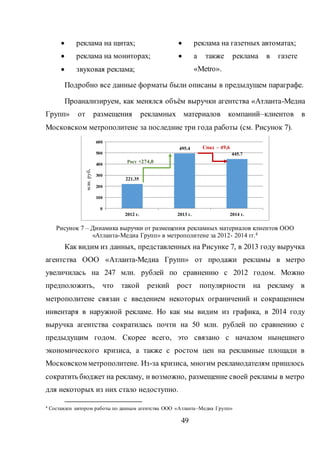 49
 реклама на щитах;
 реклама на мониторах;
 звуковая реклама;
 реклама на газетных автоматах;
 а также реклама в газете
«Metro».
Подробно все данные форматы были описаны в предыдущем параграфе.
Проанализируем, как менялся объём выручки агентства «Атланта-Медиа
Групп» от размещения рекламных материалов компаний–клиентов в
Московском метрополитене за последние три года работы (см. Рисунок 7).
Рисунок 7 – Динамика выручки от размещения рекламных материалов клиентов ООО
«Атланта-Медиа Групп» в метрополитене за 2012- 2014 гг.4
Как видим из данных, представленных на Рисунке 7, в 2013 году выручка
агентства ООО «Атланта-Медиа Групп» от продажи рекламы в метро
увеличилась на 247 млн. рублей по сравнению с 2012 годом. Можно
предположить, что такой резкий рост популярности на рекламу в
метрополитене связан с введением некоторых ограничений и сокращением
инвентаря в наружной рекламе. Но как мы видим из графика, в 2014 году
выручка агентства сократилась почти на 50 млн. рублей по сравнению с
предыдущим годом. Скорее всего, это связано с началом нынешнего
экономического кризиса, а также с ростом цен на рекламные площади в
Московском метрополитене. Из-за кризиса, многим рекламодателям пришлось
сократить бюджет на рекламу, и возможно, размещение своей рекламы в метро
для некоторых из них стало недоступно.
4 Составлен автором работы по данным агентства ООО «Атланта–Медиа Групп»
221.35
495.4
445.7
0
100
200
300
400
500
600
2012 г. 2013 г. 2014 г.
млн.руб.
Рост +274,0
Спад – 49,6
 