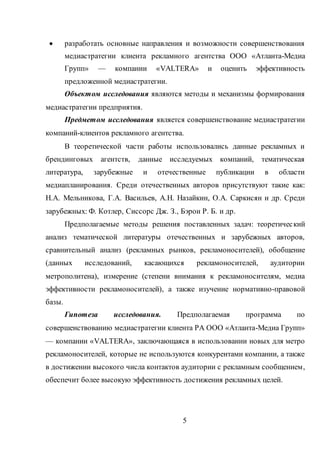 5
 разработать основные направления и возможности совершенствования
медиастратегии клиента рекламного агентства ООО «Атланта-Медиа
Групп» — компании «VALTERA» и оценить эффективность
предложенной медиастратегии.
Объектом исследования являются методы и механизмы формирования
медиастратегии предприятия.
Предметом исследования является совершенствование медиастратегии
компаний-клиентов рекламного агентства.
В теоретической части работы использовались данные рекламных и
брендинговых агентств, данные исследуемых компаний, тематическая
литература, зарубежные и отечественные публикации в области
медиапланирования. Среди отечественных авторов присутствуют такие как:
Н.А. Мельникова, Г.А. Васильев, А.Н. Назайкин, О.А. Саркисян и др. Среди
зарубежных: Ф. Котлер, Сиссорс Дж. З., Бэрон Р. Б. и др.
Предполагаемые методы решения поставленных задач: теоретический
анализ тематической литературы отечественных и зарубежных авторов,
сравнительный анализ (рекламных рынков, рекламоносителей), обобщение
(данных исследований, касающихся рекламоносителей, аудитории
метрополитена), измерение (степени внимания к рекламоносителям, медиа
эффективности рекламоносителей), а также изучение нормативно-правовой
базы.
Гипотеза исследования. Предполагаемая программа по
совершенствованию медиастратегии клиента РА ООО «Атланта-Медиа Групп»
— компании «VALTERA», заключающаяся в использовании новых для метро
рекламоносителей, которые не используются конкурентами компании, а также
в достижении высокого числа контактов аудитории с рекламным сообщением,
обеспечит более высокую эффективность достижения рекламных целей.
 