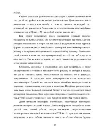 52
рублей.
Средняя стоимость размещения на эскалаторных щитах составляет от 40
тыс. до 85 тыс. рублей в месяц за один рекламный щит. Цена зависит от места
размещения — спуск или подъём, а также от станции, на которой этот
рекламный щит расположен. Размещение на несветовыхщитах может обойтись
рекламодателю в 24 тыс. – 50 тыс. рублей в месяц за один щит.
Ещё одним популярным видом размещения рекламы является
размещение на путевых стенах. Его выбирают практически все рекламодатели,
которые представлены в метро, так как данный вид рекламы имеет крупный
формат, достаточно долгое воздействие с аудиторией, также можно размещать
рекламу с географической привязкой к определённому магазину. Размещение
такой рекламы в месяц составит примерно от 63тыс. – 81тыс. руб. в месяц за
один постер. Так же стоит отметить, что такое размещение разрешено не на
всех станциях метрополитена.
Компании, связанные с различными шоу или концертами, а также
кинопрокатчики в основном размещают свою рекламу на стикерах в вагонах
или же на световых щитах, расположенных на станциях или в переходах
метрополитена. В последнее время популярностью стали пользоваться
видеомониторы. Данный вид носителя очень полюбили кинопрокатчики и
компании, рекламирующие спектакли и концерты. Подобные рекламодатели
чаще всего имеют большой рекламный бюджет и могут себе позволить такой
дорогойтипразмещения. Цена за месяцразмещения составляет примерно от 24
тыс. рублей за одну станцию до 1 млн. рублей за пакет «Все станции сразу».
Далее приведём некоторую информацию, касающуюся размещения
рекламы ювелирных изделий в метро. Данная информация понадобится нам в
третьей главе данной работы, которая посвящена совершенствованию
медиастратегии ювелирной компании «VALTERA». Из практических данных,
полученных в ходе работы рекламного агентства «Атланта-Медиа Групп»,
 