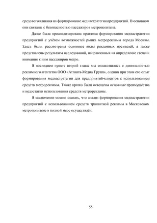 55
средовоговлияния на формированиемедиастратегиипредприятий. В основном
они связаны с безопасностью пассажиров метрополитена.
Далее была проанализирована практика формирования медиастратегии
предприятий с учётом возможностей рынка метрорекламы города Москвы.
Здесь были рассмотрены основные виды рекламных носителей, а также
представлены результаты исследований, направленных на определение степени
внимания к ним пассажиров метро.
В последнем пункте второй главы мы ознакомились с деятельностью
рекламного агентства ООО «Атланта-Медиа Групп», оценив при этом его опыт
формирования медиастратегии для предприятий-клиентов с использованием
средств метрорекламы. Также кратко были освещены основные преимущества
и недостатки использования средств метрорекламы.
В заключении можно сказать, что анализ формирования медиастратегии
предприятий с использованием средств транзитной рекламы в Московском
метрополитене в полной мере осуществлён.
 
