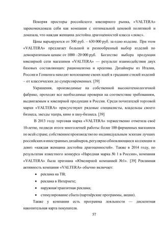 57
Покоряя просторы российского ювелирного рынка, «VALTERA»
зарекомендовала себя как компания с оптимальной ценовой политикой и
доказала, что каждая женщина достойна драгоценностей класса «люкс».
Цены варьируются от 500 руб. – 630 000 руб. за одно изделие. При этом
«VALTERA» предлагает большой и разнообразный выбор изделий по
демократичным ценам: от 1000 –20 000 руб. Богатство выбора продукции
ювелирной сети магазинов «VALTERA» — результат взаимодействия двух
базовых составляющих: рационализма и креатива. Дизайнеры из Италии,
Россиии Гонконга находят воплощение своих идей в градации стилей изделий
– от классических до суперсовременных. [39]
Украшения, производимые на собственной высокотехнологичной
фабрике, проходят все необходимые проверки на соответствие требованиям,
выдвигаемым к ювелирной продукции в России. Среди почитателей торговой
марки «VALTERA» присутствуют рядовые специалисты, владельцы своего
бизнеса, звезды театра, кино и шоу-бизнеса. [39]
В 2013 году торговая марка «VALTERA» торжественно отметила своё
10-летие, подведя итоги многолетней работы: более 100 фирменных магазинов
по всей стране, собственноепроизводствопо индивидуальным эскизам лучших
российскихииностранныхдизайнеров, регулярно обновляющиеся коллекции и
девиз «каждая женщина достойна драгоценностей». Также в 2014 году, по
результатам известного конкурса «Народная марка № 1 в России», компания
«VALTERA» была признана «Ювелирной компанией №1». [39] Рекламная
активность компания «VALTERA» обычно включает:
 реклама на ТВ;
 реклама в Интернете;
 наружнаятранзитная реклама;
 стимулирование сбыта (партнёрские программы, акции).
Также у компании есть программа лояльности — дисконтная
накопительная карта покупателя.
 