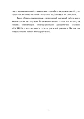 73
ответственностьюи профессионализмом к разработке медиастратегии, будь то
небольшая рекламная кампания с маленьким бюджетом или же глобальная.
Таким образом, поставленные в начале данной выпускной работы цели и
задачи считаю достигнутыми. В заключении можно сказать, что выдвинутая
гипотеза подтверждена, совершенствование медиастратегии компании
«VALTERA» с использованием средств транзитной рекламы в Московском
метрополитене в полной мере осуществлено.
 