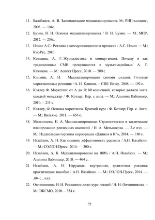 75
11. Балабанов, А. В. Занимательное медиапланирование. М.: РИП-холдинг,
2008. — 104с.
12. Бузин, В. Н. Основы медиапланирования / В. Н. Бузин. — М.: МИР,
2012. — 208с.
13. Ильин А.С.: Реклама в коммуникационном процессе / А.С. Ильин ― М.:
КноРус, 2010
14. Качкаева, А. Г. Журналистика и конвергенция. Почему и как
традиционные СМИ превращаются в мультимедийные/ А. Г.
Качкаева. — М.: Аспект Пресс, 2010. — 200 с.
15. Климин, А. И. Медиапланирование своими силами. Готовые
маркетинговые решения / А. И. Климин. – СПб: Питер, 2008. — 192 с.
16. Котлер Ф. Маркетинг от А до Я: 80 концепций, которые должен знать
каждый менеджер / Ф. Котлер; Пер. с англ. — М.: Альпина Паблишер,
2010. – 211 с.
17. Котлер, Ф. Основы маркетинга. Краткий курс / Ф. Котлер; Пер. с. Англ.
— М.: Вильямс, 2011. — 656 с.
18. Мельникова, Н. А. Медиапланирование. Стратегическое и тактическое
планирование рекламных кампаний / Н. А. Мельникова. — 2-е изд. —
М.: Издательско-торговая корпорация «Дашков и К°», 2014. — 180 с.
19. Назайкин, А. Н. Как оценить эффективность рекламы / А.Н. Назайкин.
— М.: СОЛОН-Пресс, 2014. — 300 с.
20. Назайкин, А. Н. Медиапланирование на 100% / А.Н. Назайкин. — М.:
Альпина Паблишер, 2010. — 464 с.
21. Назайкин, А. Н. Наружная, внутренняя, транзитная реклама:
практическое пособие / А.Н. Назайкин. — М.: СОЛОН-Пресс, 2014. —
304 с., илл.
22. Овчинникова, Н. Н. Рекламное дело: курс лекций / Н. Н. Овчинникова. –
М.: ЭКСМО, 2010. – 334 с.
 