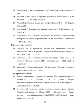 76
23. Панкратов Ф.Г.: Основы рекламы / Ф.Г Панкратов ― М.: Дашков и К,
2010
24. Рогожин М.Ю.: Теория и практика рекламной деятельности / М.Ю.
Рогожин ― М.: Альфа-Пресс, 2010
25. Рожков И. Я. Реклама: планка для «профи» / Рожков И. Я. ― М.: Юрайт,
2010. с. 153
26. Почепцов Г.Г. Теория и практика коммуникации / Г.Г. Почепцов ― М.:
Центр, 2012.
27. Пономарева А.М. Основы рекламной деятельности. Организация,
планирование, оценка эффективности. / А. М. Пономарева — М.: Инфра
— М, 2010. – 192 с.
Периодические издания:
28. Саркисян, О. А. Транзитная реклама как эффективное средство
продвижения / О. А. Саркисян // Журнал «Реклама на транспорте». —
2014.–№162 (10). — С. 34-35.
29. Саркисян, О. А. Транзитная реклама переезжает в 2012 год / О. А.
Саркисян// Журнал «Новости СМИ о медиабизнесе». — 2011.–№22(11).
— С. 35-37.
30. Юршина М. Подземный формат / М. Юршина // Сборник «Реклама на
транспорте». — 2013. — С. 17-19.
Интернет-источники:
31. Анализ эффективности транзитной рекламы [Электронный ресурс] //
AdIndex 2015. – Электрон. дан. – Режим доступа:
http://adindex.ru/publication/analitics/conjuncture/2014/03/25/108334.phtml
(дата обращения: 11.05.2015).
32. В столичной подземке может появиться динамическая реклама
[Электронный ресурс] // AdIndex 2015. – Электрон. дан. – Режим
доступа: http://adindex.ru/news/media/2015/03/18/121690.phtml (дата
обращения: 15.03.2015).
 