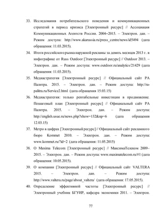 77
33. Исследования потребительского поведения и коммуникационных
стратегий в период кризиса [Электронный ресурс] // Ассоциация
Коммуникационных Агентств России. 2004–2015. – Электрон. дан. –
Режим доступа: http://www.akarussia.ru/press_centre/news/id5494 (дата
обращения: 11.03.2015).
34. Итоги российскогорынканаружной рекламы за девять месяцев 2013 г. в
инфографике от Russ Outdoor [Электронный ресурс] // Outdoor 2013. –
Электрон. дан. – Режим доступа: www.outdoor.ru/analytics/21429 (дата
обращения: 11.03.2015).
35. Медиастратегия [Электронный ресурс] // Официальный сайт РА
Палитра. 2015. – Электрон. дан. – Режим доступа: http://ra-
palitra.ru/Service2.html (дата обращения 15.03.15)
36. Медиастратегия: только рентабельные инвестиции в продвижение.
Пошаговый план [Электронный ресурс] // Официальный сайт РА
Палитра. 2015. – Электрон. дан. – Режим доступа:
http://english.usue.ru/news.php?show=132&np=6 (дата обращения
12.03.15)
37. Метро в цифрах [Электронныйресурс]// Официальный сайт рекламного
бюро Kommet 2010. – Электрон. дан. – Режим доступа:
www.kommet.ru/?id=2 (дата обращения: 11.05.2015)
38. О Maxima Telecom [Электронный ресурс] // МаксимаТелеком 2009–
2015. – Электрон. дан. – Режим доступа: www.maximatelecom.ru/#1 (дата
обращения: 10.05.2015).
39. О компании [Электронный ресурс] // Официальный сайт VALTERA
2015. – Электрон. дан. – Режим доступа:
http://www.valtera.ru/page/about_valtera/ (дата обращения: 17.05.2015).
40. Определение эффективной частоты [Электронный ресурс] //
Электронный учебник БГУИР, кафедра экономики 2011. – Электрон.
 