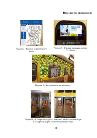 81
Продолжение приложения1
Рисунок 3 – Реклама на схеме линий
метро
Рисунок 4 – Стикеры на дверях вагонов
35 x 15 см
Рисунок 5 – Брендирование вагонов метро
Рисунок 6 – Стикеры на витражах выходных дверей станций метро
и стикеры на дверях вестибюлей станций метро
 
