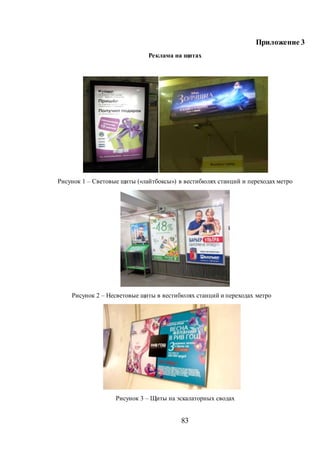 83
Приложение 3
Реклама на щитах
Рисунок 1 – Световые щиты («лайтбоксы») в вестибюлях станций и переходах метро
Рисунок 2 – Несветовые щиты в вестибюлях станций и переходах метро
Рисунок 3 – Щиты на эскалаторных сводах
 