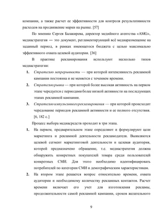 9
компании, а также расчет ее эффективности для контроля результативности
расходов на продвижение марки на рынке. [57]
По мнению Сергея Балакирева, директор медийного агентства «AMG»,
медиастратегия ― это документ, регламентирующий всё медиаразмещение на
заданный период, в рамках имеющегося бюджета с целью максимально
эффективного охвата целевой аудитории. [36]
В практике рекламирования используют несколько типов
медиастратегии:
1. Стратегию непрерывности — при которой интенсивность рекламной
кампании постоянна и не меняется с течением времени.
2. Стратегиюрывка — при которой более высокая активность на первом
этапе чередуется с периодамиболее низкой активности на последующих
этапах рекламной кампании.
3. Стратегиюимпульсивногорекламирования — при которой происходит
чередование периодов рекламной активности и ее полного отсутствия.
[6, 182 c.]
Процесс выбора медиасредств проходит в три этапа.
1. На первом, предварительном этапе определяют и формулируют цели
маркетинга и рекламной деятельности рекламодателя. Выявляются
целевой сегмент маркетинговой деятельности и целевая аудитория,
которой предназначено обращение, т.е. медиастратегия должна
обнаружить конкретных покупателей товара среди пользователей
конкретных СМИ. Для этого необходимо идентифицировать
потребителей по категории СМИ и демографическим характеристикам.
2. На втором этапе решается вопрос относительно времени, охвата
аудитории и необходимому количеству рекламных контактов. Расчет
времени включает его учет для изготовления рекламы,
продолжительности самой рекламной кампании, сроков желательного
 