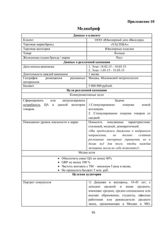 91
Приложение 10
Медиабриф
Данные о клиенте
Клиент ООО «Ювелирный дом «Вальтера»
Торговая маркаБренд «VALTERA»
Торговая категория Ювелирные изделия
Товар Кольца
Жизненная стадия бренда / марки Рост
Данные о рекламной кампании
Дата начала кампании 1. Этап: 18.02.15 - 18.03.15
2. Этап: 1.05.15 - 31.05.15
Длительность каждой кампании 1 месяц
География размещения рекламных
материалов.
Москва, Московский метрополитен
Бюджет 5 000 000 рублей.
Цели рекламной кампании
Коммуникативные цели
Сформировать или актуализировать
потребность ЦА в данной категории
товаров.
Задачи
1.Стимулирование покупки новой
коллекции.
2. Стимулирование покупки товаров со
скидкой.
Повышение уровня лояльности к марке Повысить имиджевые характеристики:
стильный, модный, демократичный.
«Мы продолжаем движение в выбранном
направлении, не только создавая
роскошные ювелирные украшения, но и
делая всё для того, чтобы каждая
женщина могла их себе позволить!»
Медиа цели
 Обеспечить охват ЦА не менее 40%
 GRP не менее 100 %
 Частота контакта с ТМ – минимум 5 раза в месяц.
 Не превысить бюджет 5 млн. руб.
Целевая аудитория
Портрет покупателя 1) Девушки и женщины, 18-45 лет, с
доходом средний и выше среднего,
имеющие среднее, средне-специальное или
высшее образование, студенты, офисные
работники или руководители среднего
звена, проживающие в Москве и МО,
 