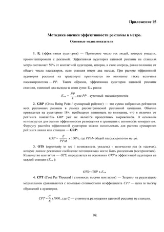 98
Приложение 15
Методика оценки эффективности рекламы в метро.
Основные медиа показатели
1. Еi (эффективная аудитория) — Примерное число тех людей, которые увидели,
проконтактировали с рекламой. Эффективная аудитория щитовой рекламы на станциях
метро составляет 50% от контактной аудитории, которая, в свою очередь, равна половине от
общего числа пассажиров, если станция имеет два выхода. При расчете эффективной
аудитории рекламы на транспорте принимается во внимание также величина
пассажиропотока — PP. Таким образом, эффективная аудитория щитовой рекламы
станции, имеющей два выхода за одни сутки Ест равна:
Ест =
4
PP
, где РР – суточный пассажиропоток
2. GRP (Gross Rating Point / суммарный рейтинг) — это сумма набранных рейтингов
всех рекламных роликов в рамках рассматриваемой рекламной кампании. Обычно
приводится на аудиторию 18+. необходимо принимать во внимание, что в отличии от
рейтинга показатель GRP уже не является процентным выражением. В основном
используется для оценки эффективности размещения и сравнения с активность конкурентов.
Формулу рассчёта эффективной аудитории можно использовать для расчета суммарного
рейтинга линии или станции — GRP:
GRP =
РРМ
Е
x 100%, где РРМ- общий пассажиропоток метро.
3. OTS (opportunity to see / возможность увидеть) - количество раз (в тысячах),
которое данное рекламное сообщение потенциально могло быть увиденным (воспринятым).
Количество контактов — OTS, определяется на основании GRP и эффективной аудитории на
каждой станции (Ест ):
OTS= GRP x Ест
4. CPT (Сost Per Thousand / стоимость тысячи контактов) — Затраты на реализацию
медиапланов сравниваются с помощью стоимостного коэффициента СРТ — цена за тысячу
обращений к аудитории.
x
C
CPT = 1000
E
, где С — стоимость размещения щитовой рекламы на станции.
 