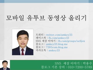 SNS 세상 이야기 : 박용수
블로그 기본 강의 : 010-7200-5789
트위터 : twitter.com/amkey33
페이스북 : fb.com/amkey33
SNS 세상 이야기 : fb.com/groups/selljen
블로그 : amkey33.blog.me
블로그 : 7285com.blog.me
카카오톡 : amkey33
모바일 유투브 동영상 올리기
 