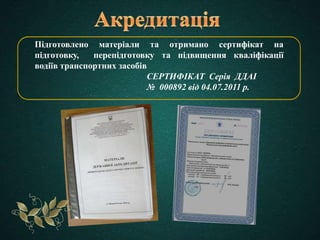 Підготовлено матеріали та отримано сертифікат на
підготовку, перепідготовку та підвищення кваліфікації
водіїв транспортних засобів
СЕРТИФІКАТ Серія ДДАІ
№ 000892 від 04.07.2011 р.
 