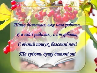 Така дісталась вже нам робота,
Є в ній і радість , є і турбота,
Є вічний пошук, безсонні ночі
Та гріють душу дитячі очі
 
