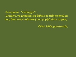 - Τι σημαίνει ‘’πειθαρχία’’;
- Σημαίνει να μπορέσει να βάλεις σε τάξη το
πνεύμα σου, διότι στην αυθεντική σου μορφή
είσαι το χάος.
Osho- Ινδός μυστικιστής
-Τι σημαίνει ‘’πειθαρχία’’;
- Σημαίνει να μπορέσει να βάλεις σε τάξη το πνεύμα
σου, διότι στην αυθεντική σου μορφή είσαι το χάος.
Osho- Ινδός μυστικιστής
 