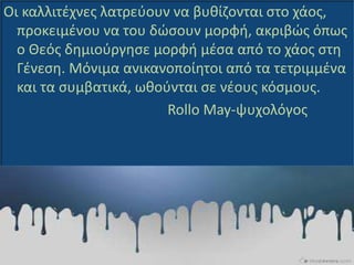 Οι καλλιτέχνες λατρεύουν να βυθίζονται στο χάος,
προκειμένου να του δώσουν μορφή, ακριβώς όπως
ο Θεός δημιούργησε μορφή μέσα από το χάος στη
Γένεση. Μόνιμα ανικανοποίητοι από τα τετριμμένα
και τα συμβατικά, ωθούνται σε νέους κόσμους.
Rollo May-ψυχολόγος
 