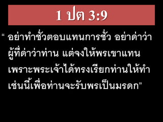 1 ปต 3:9
“ อย่าทาชั่วตอบแทนการชั่ว อย่าด่าว่า
ผู้ที่ด่าว่าท่าน แต่จงให้พรเขาแทน
เพราะพระเจ้าได้ทรงเรียกท่านให้ทา
เช่นนี้เพื่อท่านจะรับพรเป็นมรดก”
 