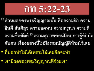 กท 5:22-23
22 ส่วนผลของพระวิญญาณนั้น คือความรัก ความ
ยินดี สันติสุข ความอดทน ความกรุณา ความดี
ความซื่อสัตย์ 23 ความสุภาพอ่อนโยน การรู้จักบัง
คับตน เรื่องอย่างนี้ไม่มีธรรมบัญญัติห้ามไว้เลย
• ที่บอกทาไม่ได้เพราะไม่เคยคิดจะทา
• เรามีผลของพระวิญญาณที่ช่วยเรา
 