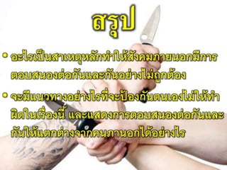 สรุป
• อะไรเป็นสาเหตุหลักทาให้สังคมภายนอกมีการ
ตอบสนองต่อกันและกันอย่างไม่ถูกต้อง
• จะมีแนวทางอย่างไรที่จะป้ องกันตนเองไม่ให้ทา
ผิดในเรื่องนี้ และแสดงการตอบสนองต่อกันและ
กันให้แตกต่างจากคนภานอกได้อย่างไร
 