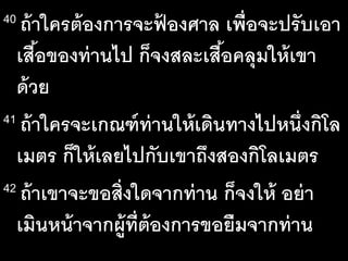 40 ถ้าใครต้องการจะฟ้ องศาล เพื่อจะปรับเอา
เสื้อของท่านไป ก็จงสละเสื้อคลุมให้เขา
ด้วย
41 ถ้าใครจะเกณฑ์ท่านให้เดินทางไปหนึ่งกิโล
เมตร ก็ให้เลยไปกับเขาถึงสองกิโลเมตร
42 ถ้าเขาจะขอสิ่งใดจากท่าน ก็จงให้ อย่า
เมินหน้าจากผู้ที่ต้องการขอยืมจากท่าน
 