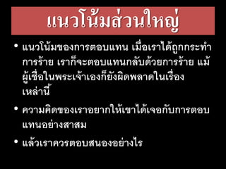 แนวโน้มส่วนใหญ่
• แนวโน้มของการตอบแทน เมื่อเราได้ถูกกระทา
การร้าย เราก็จะตอบแทนกลับด้วยการร้าย แม้
ผู้เชื่อในพระเจ้าเองก็ยังผิดพลาดในเรื่อง
เหล่านี้
• ความคิดของเราอยากให้เขาได้เจอกับการตอบ
แทนอย่างสาสม
• แล้วเราควรตอบสนองอย่างไร
 