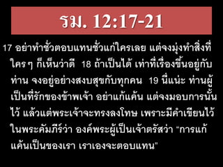 รม. 12:17-21
17 อย่าทาชั่วตอบแทนชั่วแก่ใครเลย แต่จงมุ่งทาสิ่งที่
ใครๆ ก็เห็นว่าดี 18 ถ้าเป็นได้ เท่าที่เรื่องขึ้นอยู่กับ
ท่าน จงอยู่อย่างสงบสุขกับทุกคน 19 นี่แน่ะ ท่านผู้
เป็นที่รักของข้าพเจ้า อย่าแก้แค้น แต่จงมอบการนั้น
ไว้ แล้วแต่พระเจ้าจะทรงลงโทษ เพราะมีคาเขียนไว้
ในพระคัมภีร์ว่า องค์พระผู้เป็นเจ้าตรัสว่า “การแก้
แค้นเป็นของเรา เราเองจะตอบแทน”
 