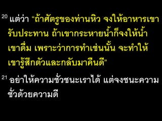 20 แต่ว่า “ถ้าศัตรูของท่านหิว จงให้อาหารเขา
รับประทาน ถ้าเขากระหายน้าก็จงให้น้า
เขาดื่ม เพราะว่าการทาเช่นนั้น จะทาให้
เขารู้สึกตัวและกลับมาคืนดี”
21 อย่าให้ความชั่วชนะเราได้ แต่จงชนะความ
ชั่วด้วยความดี
 
