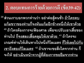 2. ตอบแทนการร้ายด้วยการดี​(ข้อ39-42)
39 ส่วนเราบอกพวกท่านว่า อย่าต่อสู้คนชั่ว ถ้าใครตบ
แก้มขวาของท่านก็จงหันแก้มอีกข้างหนึ่งให้เขาด้วย
40 ถ้าใครต้องการจะฟ้ องศาล เพื่อจะปรับเอาเสื้อของ
ท่านไป ก็จงสละเสื้อคลุมให้เขาด้วย 41 ถ้าใครจะ
เกณฑ์ท่านให้เดินทางไปหนึ่งกิโลเมตร ก็ให้เลยไปกับ
เขาถึงสองกิโลเมตร 42 ถ้าเขาจะขอสิ่งใดจากท่าน ก็
จงให้ อย่าเมินหน้าจากผู้ที่ต้องการขอยืมจากท่าน
 