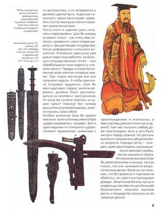 Чтобы подчеркнуть
заслуги великого
реформатора,
средневековый
художник изобразил
Шан Яна в облике
«совершенномудрого
императора»
Бронзовые ножны (1),
кинжал (2),
меч (3), алебарда
«птичья голова»^
и деревянный
наконечник (5)
(VII—III вв. до н.э.)
по достоинству, и он отправился в
далекое царство Цинь. А дальше по­
лучилось прямо как в сказке: прави­
тель Сяо Гун выслушал гостя и назна­
чил своим министром.
После этого в царстве Цинь нача­
лась «перестройка». Шан Ян никому
не давал покоя —уж очень ему хо­
телось превратить свою вторую ро­
дину в процветающее государство.
Начал реформатор с сельского хо­
зяйства. Китайские крестьяне уже
давно перестали работать на боль­
ших государственных полях —они
обрабатывали свои наделы и пла­
тили налоги. Правда, в эпоху беско­
нечных войн многие потеряли зем­
лю. При новом министре все они
получили наделы. А чтобы крестья­
не исправно трудились, Шан Ян
ввел круговую поруку: жители де­
ревень должны были расплачи­
ваться за лентяев и преступников.
Но кому же хочется отвечать за чу­
жие грехи? Никому! Вот почему
дисциплина устанавливалась, мож­
но сказать, сама собой.
Особое внимание Шан Ян уделял
военным: всем отличившимся в бою
щедро раздавались награды. Зато к
аристократии он относился сурово:
отменил привилегии, связанные с
происхождением и знатностью, и
ввел систему рангов (почти как в ар­
мии!). Ранг мог получить любой, да­
же простолюдин, если у него были
заслуги перед страной. Но достичь
высокого положения в обществе бы­
ло непросто. Гораздо легче —поте­
рять: даже аристократы, уклонявши­
еся от военной службы,
могли лишиться титула.
Не слишком жаловал Шан
Ян ремесленников и купцов, так как
считал, что они занимаются второ­
степенным делом. Конечно, он пони­
мал, что без ремесла и торговли не
обойтись, но строго контролировал
доходы. Запуганные богачи, купцы и
владельцы мастерских для большей
безопасности покупали высокие
ранги, и государство получало за это
немалые деньги.
9
 