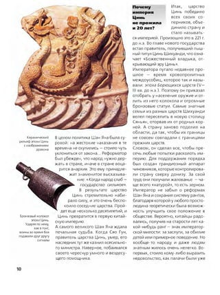 Керамический
рельеф эпохи Цинь
с изображением
дракона
Бронзовый колокол
эпохи Цинь.
Ударяя по нему,
как в гонг,
воины во время боя
подавали друг другу
сигналы
В целом политика Шан Яна была су­
ровой: на жестокие наказания в те
времена не скупились —стоило чуть
уклониться от закона... Реформатор
был убежден, что народ нужно дер­
жать в страхе, иначе в стране воца­
рится анархия. Это ему принадле­
жит знаменитое высказыва­
ние: «Когда народ слаб —
государство сильное».
В результате царство
Цинь стремительно наби­
рало силу, и это очень беспо­
коило соседние царства. Прой­
дет еще несколько десятилетий, и
Цинь превратится в первую китай­
скую империю.
А самого великого Шан Яна ждала
печальная судьба. Когда Сяо Гун,
правитель царства Цинь, умер, его
наследник тут же казнил всесильно­
го министра. Наверное, побаивался
своего чересчур умного и вездесу­
щего помощника.
Почету
империя
Цинь
не прожила
и 20 лет?
Итак, царство
Цинь победило
всех своих со­
перников, объе­
динило страну и
стало называть­
ся империей. Произошло это в 221 г.
до н.э. Во главе нового государства
встал правитель, получивший пыш­
ный титул Цинь Шихуанди, что озна­
чает «Божественный владыка, от­
крывающий эру Цинь».
Императора пугало недавнее про­
шлое — время кровопролитных
междоусобиц, которое так и назы­
вали: эпоха Борющихся царств (V—
III вв. до н.э.). Поэтому он приказал
отобрать у населения оружие и от­
лить из него колокола и огромные
бронзовые статуи. Самые знатные
семьи из разных царств Шихуанди
велел переселить в новую столицу
Сяньян, оторвав их от родных кор­
ней. А страну заново поделил на
области, да так, чтобы их границы
не совсем совпадали с границами
прежних царств.
Словом, он сделал все, чтобы пре­
сечь любые попытки расколоть им­
перию. Для поддержания порядка
был создан грандиозный аппарат
чиновников, которые контролирова­
ли страну сверху донизу. За свой
труд они получали жалованье —ча­
ще всего «натурой», то есть зерном.
Император не забыл о реформах
Шан Яна и сохранил систему рангов,
благодаря которой у любого просто­
людина теоретически была возмож­
ность улучшить свое положение в
обществе. Вероятно, китайцы радо­
вались, получив на старости лет ка­
кой-нибудь ранг —знак император­
ской милости: за заслуги, за обилие
детей или примерное поведение. Но
вообще-то народу и даже людям
знатным жилось очень нелегко. Во-
первых, стоило кому-либо выразить
недовольство, как палачи были уже
10
 