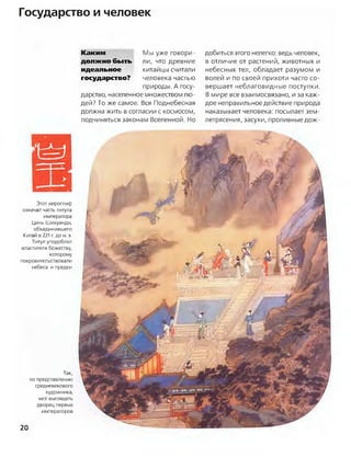 Государство и человек
Каким
должно быть
идеальное
государство?
Мы уже говори­
ли, что древние
китайцы считали
человека частью
природы. А госу­
дарство, населенное множеством лю­
дей? То же самое. Вся Поднебесная
должна жить в согласии с космосом,
подчиняться законам Вселенной. Но
добиться этого нелегко: ведь человек,
в отличие от растений, животных и
небесных тел, обладает разумом и
волей и по своей прихоти часто со­
вершает неблаговидные поступки.
В мире все взаимосвязано, и за каж­
дое неправильное действие природа
наказывает человека: посылает зем­
летрясения, засухи, проливные дож­
Этот иероглиф
означал часть титула
императора
Цинь Шихуанди,
объединившего
Китай в 221 г. до н. э.
Титул уподоблял
властителя божеству,
которому
покровительствовали
небеса и предки
Так,
по представлению
средневекового
художника,
мог выглядеть
дворец первых
императоров
20
 