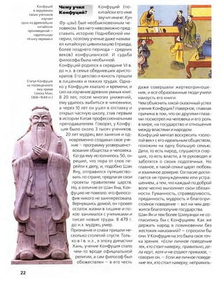 даже совершали жертвоприноше­
ния, и все образованные люди учили
наизусть его книги.
Чем объяснить такой сказочный успех
учения Конфуция? Наверное, главная
причина в том, что он другими глаза­
ми посмотрел на человека и его роль
в мире, на государство и отношения
между властями и народом.
Конфуций мечтал воскресить «золо­
той век» с его идеальным обществом,
похожим на одну большую семью.
Дети, то есть народ, слушаются стар­
ших, то есть власти, а те руководят и
заботятся о своих подопечных. Но
главное, в такой семье царят любовь
и взаимное доверие. Согласие дости­
гается не принуждением или устра­
шением, атем, что каждый подоброй
воле честно выполняет свои обязан­
ности. Гуманность, справедливость,
преданность, мудрость и благопри­
стойное поведение —вот на чем дер­
жится благополучие государства.
Шан Ян и тем более Шихуанди не со­
гласились бы с Конфуцием. Как же
держать народ в повиновении без
жестоких наказаний? —спросили бы
они. У Конфуция на это была своя точ­
ка зрения. «Если личное поведение
тех, ктостоитнаверху, правильно, де­
ла идут, хотя и не отдаютприказов, —
говорил он. —Еслижеличное поведе­
ние тех, ктостоитнаверху, неправиль­
Чемуучил Конфуций (по-
Конфуций? китайски его имя
звучит иначе: Кун
Фу-цзы) был необыкновенным че­
ловеком. Без него невозможно пред­
ставить историю Поднебесной им­
перии, поэтому ученые даже называ­
ют китайскую цивилизацию (правда,
более позднего периода —средних
веков) конфуцианской. И судьба
философа была необычной.
Конфуций родился в середине VI в.
до н.э. в семье обедневших аристо­
кратов. Его детство и юность прошли
в лишениях и тяжких трудах. Одна­
ко у Конфуция хватало и времени, и
сил на изучение древних умных книг.
В 20 лет, после многих унижений,
ему удалось выбиться в чиновники,
а через 10 лет он ушел в отставку и
открыл частную школу, став первым
в истории Китая профессиональным
преподавателем. Говорят, у Конфу­
ция было около 3 тысяч учеников.
20 лет мудрец вел занятия и од­
новременно создавал свое уче­
ние —программу усовершенст­
вования общества и человека.
Когда ему исполнилось 50, он
решил, что пора от слов пе­
рейти кделу, и, подобно Шан
Яну, отправился путешество­
вать по стране, предлагая свои
проекты правителям царств.
Но, в отличие от Шан Яна, Кон­
фуцию не повезло: его филосо­
фия никого не заинтересовала.
Вернувшись домой, он провел
остаток жизни в тишине и по­
кое: занимался с учениками и
писал новые труды. В 479 г.
до н.э. мудрец умер.
Признание и слава пришли не­
сколько столетий спустя. Толь­
ко в I в. н.э., в эпоху династии
Хань, учение Конфуция стало
чем-то вроде официальной
религии, а сам философ был
обожествлен —в его честь
Конфуций
в окружении
своих учеников
изучает
одно из древнейших
китайских
произведений -
гадательную
«Книгу перемен»
Статуя Конфуция
из посвященного
ему храма
(эпоха Мин,
1368-1644 гг.)
22
 