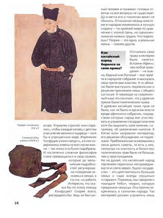 ный человек и понимал: готовых от­
ветов на все вопросы не существует.
Да и мечта его о «золотом веке» не
сбылась. Отношения между властя­
ми и народом изменились в лучшую
сторону —по крайней мере по срав­
нению с эпохой Цинь, но гармонич­
ными их назвать трудно. Что подела­
ешь? Теория —это одно, а реальная
жизнь —совсем другое.
Каи Отстаивать свои
китайский права в империи
народ было нелегко,
боролся за Вспомни Афины:
свои права? там любой граж­
данин —не важ­
но, бедный или богатый —мог прий­
ти в народное собрание и высказать
свои претензии властям. Ате обяза­
ны были выслушать недовольных и
решения принимали лишь с общего
согласия. В переводе на современ­
ный язык это означает, что у древних
греков были политические права.
У древних китайцев таких прав не
было, как не было и органов власти
вроде афинского собрания, посред­
ством которых народ мог участво­
вать в управлении государством или
хотя бы выразить свое мнение, на­
пример, об увеличении налогов. В
Китае всем заправлял император,
его решения обсуждению не подле­
жали. Приближенные осмеливались
лишь давать советы, то есть у них,
несмотря на знатность и богатство,
политических прав было не больше,
чем у простолюдинов.
Но не думай, что китайский народ
терпеливо переносил несправедли­
вости и слепо верил, будто государ­
ство —это действительно большая
Портрет чиновника
(XII в.)
Головной убор
ученого (XVIII в.)
анцев. Управляя страной, они стара­
лись, чтобы каждый китаец с детства
знал учение великого мудреца —хотя
бы в упрощенном виде. Изречения
Конфуция учили наизусть, а в них со­
держались ответы на все случаи жиз­
ни —так ловко они были подобраны.
И постепенно сложная философия
стала превращаться в свод правил,
которые до мель­
чайших подробно­
стей регулирова­
ли поведение че­
ловека в семье, в
гостях, на работе.
Интересно, что ска­
зал бы по этому поводу
Конфуций? Скорее всего,
рассердился бы. Ведь он был ум­
семья и надо всегда слушаться
«старших». Помнишь, мы говорили о
«мандате Неба», теории, которую
придумали чжоусцы. Она прочно за­
крепилась в сознании народа. Раз
империей должен управлять лишь
24
 