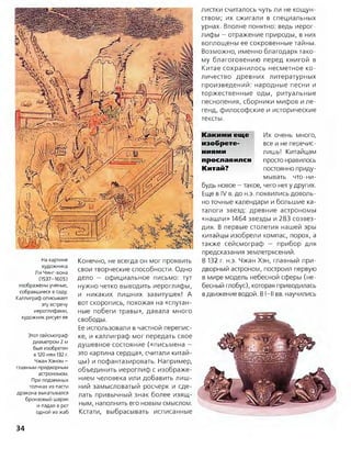 листки считалось чуть ли не кощун­
ством; их сжигали в специальных
урнах. Вполне понятно: ведь иерог­
лифы —отражение природы, в них
воплощены ее сокровенные тайны.
Возможно, именно благодаря тако­
му благоговению перед книгой в
Китае сохранилось несметное ко­
личество древних литературных
произведений: народные песни и
торжественные оды, ритуальные
песнопения, сборники мифов и ле­
генд, философские и исторические
тексты.
На картине
художника
Ли Чинг-вона
(1537-1605)
изображены ученые,
собравшиеся в саду.
Каллиграф описывает
эту встречу
иероглифами,
художник рисует ее
Этот сейсмограф
диаметром 2 м
был изобретен
в 120 или 132 г.
Чжан Хэном -
главным придворным
астрономом.
При подземных
толчках из пасти
дракона выкатывался
бронзовый шарик
и падал в рот
одной из жаб
Конечно, не всегда он мог проявить
свои творческие способности. Одно
дело — официальное письмо: тут
нужно четко выводить иероглифы,
и никаких лишних завитушек! А
вот скоропись, похожая на «спутан­
ные побеги травы», давала много
свободы.
Ее использовали в частной перепис­
ке, и каллиграф мог передать свое
душевное состояние («письмена —
это картина сердца», считали китай­
цы) и пофантазировать. Например,
объединить иероглиф с изображе­
нием человека или добавить лиш­
ний замысловатый росчерк и сде­
лать привычный знак более изящ­
ным, наполнить его новым смыслом.
Кстати, выбрасывать исписанные
Какими еще Их очень много,
изобрете- все и не перечис-
ниями лишь! Китайцам
прославился просто нравилось
Китай? постоянно приду­
мывать что-ни­
будь новое —такое, чего нет у других.
Еще в IV в. до н.э. появились доволь­
но точные календари и большие ка­
талоги звезд: древние астрономы
«нашли» 1464 звезды и 283 созвез­
дия. В первые столетия нашей эры
китайцы изобрели компас, порох, а
также сейсмограф — прибор для
предсказания землетрясений.
В 132 г. н.э. Чжан Хэн, главный при­
дворный астроном, построил первую
в мире модель небесной сферы (не­
бесный глобус), которая приводилась
вдвижение водой. В І-ІІ вв. научились
34
 