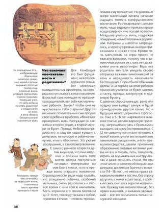 На этой картине XII в.,
изображающей
образцовую
китайскую семью,
сын с женой идетьми
выражает почтение
своему отцу.
Семейная жизнь
китайцев подчинялась
строгим правилам.
Конфуций учил,
что дети должны
почитать родителей
и слушаться их
во всем,
а жена обязана
беспрекословно
подчиняться мужу
Малышам, прежде
чем начиналась
их «взрослая» жизнь,
позволялось
много времени
проводить в играх
Что означает Для Конфуция
ііпочтитель- это был фунда-
ность к мент, на котором
родителям»? держится семья.
Вот несколько
назидательных примеров, на кото­
рых воспитывалось юное поколение.
Взрослый сын, навещая по праздни­
кам родителей, вел себя как малень­
кий ребенок. Зачем? Чтобы они не
чувствовали себя старыми! Другой
не менее почтительный сын продал
своего ребенка в рабство, ибо не мог
прокормить мать. Рассуждал он так:
жена и второго родит, а второй мате­
ри не будет. Правда, Небо вознагра­
дило его: в саду он нашел кувшин с
деньгами, на которые и ребенка вы­
купил, и мать обеспечил. Это уже не
послушание, а самопожертвование.
С самого раннего возраста де­
тям внушали, что они млад­
шие и должны знать свое
место, всегда поступаться
Цг личными интересами во
имя блага семьи, то есть пре­
жде всего старшего поколения.
Справедливости ради надо сказать,
что рождению ребенка, особенно
мальчика, очень радовались и пер­
вое время с ним вовсю нянчились.
Мать кормила его своим молоком
до 3-4 лет, повсюду таскала с собой,
привязав к спине, - словом, принад­
лежала ему полностью. Но довольно
скоро маленький китаец начинал
ощущать тяжесть конфуцианского
воспитания. Разговаривали с детьми
мало, чаще отдавали приказы вроде
«сиди смирно», «не ползай по полу».
Младшие учились жить, подражая
поведению немногословных родите­
лей. Капризы и шалости запреща­
лись, а чересчур резвых иногда при­
вязывали к ножке стола. Кроме то­
го, мальчикам на игры просто не
хват.ало времени, потому что в за­
житочных семьях их стрех лет заста­
вляли учить иероглифы. Ведь все
родители мечтали увидеть своего
отпрыска важным чиновником! За
лень и нерадивость наказывали
беспощадно. Порки были обычным
делом, и на первое занятие ребенок
приносил учителю не букет цветов,
а палку, правда, завернутую в кра­
сивую бумагу.
С девочек спроса меньше: рано или
поздно они выйдут замуж и будут
принадлежать другой семье. Но и
будущих невест держали в строгос­
ти. Уже в 5—6 лет наряжали в жен­
ское платье, делали взрослую приче­
ску, запрещали играть с братьями и
выходить из дому без провожатых. С
12 лет девочку начинали готовить к
новой жизни: учили вести хозяйство,
заниматься рукоделием, а если поз­
воляли средства, давали приличное
образование. Богатые китаянки уме­
ли читать и писать, петь, танцевать,
играть на музыкальных инструмен­
тах и даже сочинять стихи. Но при
этом число ограничений возрастало:
девушка, достигшая брачного возра­
ста (14—16 лет), не имела права са­
мовольно выйти к гостям, без спросу
вступить с ними в разговор, а гром­
кий смех считался верхом неприли­
чия. Одежду она носила темную, без
ярких вышивок, и никаких украше­
ний —все это полагалось только за­
мужней женщине.
38
 