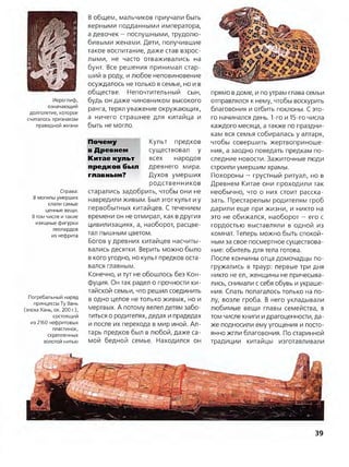 Иероглиф,
означающий
долголетие, которое
считалось признаком
праведной жизни
Справа:
В могилы умерших
клали самые
ценные вещи.
Втом числе и такие
изящные фигурки
леопардов
из нефрита
Погребальный наряд
принцессы Ту Вань
(эпоха Хань, ок. 200 г.),
состоящий
из 2160 нефритовых
пластинок,
скрепленных
золотой нитью
В общем, мальчиков приучали быть
верными подданными императора,
а девочек —послушными, трудолю­
бивыми женами. Дети, получившие
такое воспитание, даже став взрос­
лыми, не часто отваживались на
бунт. Все решения принимал стар­
ший в роду, и любое неповиновение
осуждалось нетолько в семье, но и в
обществе. Непочтительный сын,
будь он даже чиновником высокого
ранга, терял уважение окружающих,
а ничего страшнее для китайца и
быть не могло.
Почему Культ предков
в Древнем существовал у
Китае культ всех народов
предков был древнего мира,
главным? Духов умерших
родственников
старались задобрить, чтобы они не
навредили живым. Был этот культ и у
первобытных китайцев. Стечением
времени он не отмирал, как вдругих
цивилизациях, а, наоборот, расцве­
тал пышным цветом.
Богов у древних китайцев насчиты­
вались десятки. Верить можно было
в кого угодно, но культ предков оста­
вался главным.
Конечно, и тут не обошлось без Кон­
фуция. Он так радел о прочности ки­
тайской семьи, что решил соединить
в одно целое не только живых, но и
мертвых. А потому велел детям забо­
титься о родителях, дедах и прадедах
и после их перехода в мир иной. Ал­
тарь предков был в любой, даже са­
мой бедной семье. Находился он
прямо вдоме, и по утрам глава семьи
отправлялся к нему, чтобы воскурить
благовония и отбить поклоны. С это­
го начинался день. 1-го и 15-го числа
каждого месяца, а также по праздни­
кам вся семья собиралась у алтаря,
чтобы совершить жертвоприноше­
ния, а заодно поведать предкам по­
следние новости. Зажиточные люди
строили умершим храмы.
Похороны —грустный ритуал, но в
Древнем Китае они проходили так
необычно, что о них стоит расска­
зать. Престарелым родителям гроб
дарили еще при жизни, и никто на
это не обижался, наоборот —его с
гордостью выставляли в одной из
комнат. Теперь можно быть спокой­
ным за свое посмертное существова­
ние: обитель для тела готова.
После кончины отца домочадцы по­
гружались в траур: первые три дня
никто не ел, женщины не причесыва­
лись, снимали с себя обувь и украше­
ния. Спать полагалось только на по­
лу, возле гроба. В него укладывали
любимые вещи главы семейства, в
том числе книги идрагоценности, да­
же подносили ему угощения и посто­
янно жгли благовония. По старинной
традиции китайцы изготавливали
39
 